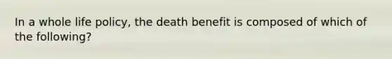 In a whole life policy, the death benefit is composed of which of the following?