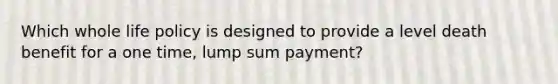 Which whole life policy is designed to provide a level death benefit for a one time, lump sum payment?