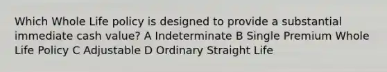 Which Whole Life policy is designed to provide a substantial immediate cash value? A Indeterminate B Single Premium Whole Life Policy C Adjustable D Ordinary Straight Life