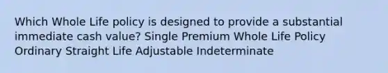 Which Whole Life policy is designed to provide a substantial immediate cash value? Single Premium Whole Life Policy Ordinary Straight Life Adjustable Indeterminate