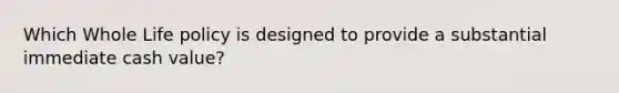 Which Whole Life policy is designed to provide a substantial immediate cash value?