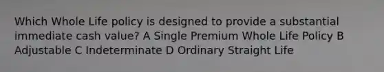 Which Whole Life policy is designed to provide a substantial immediate cash value? A Single Premium Whole Life Policy B Adjustable C Indeterminate D Ordinary Straight Life