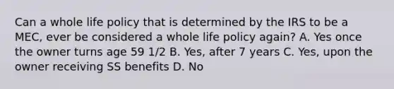 Can a whole life policy that is determined by the IRS to be a MEC, ever be considered a whole life policy again? A. Yes once the owner turns age 59 1/2 B. Yes, after 7 years C. Yes, upon the owner receiving SS benefits D. No