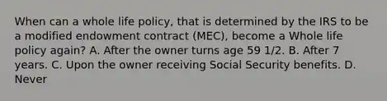 When can a whole life policy, that is determined by the IRS to be a modified endowment contract (MEC), become a Whole life policy again? A. After the owner turns age 59 1/2. B. After 7 years. C. Upon the owner receiving Social Security benefits. D. Never