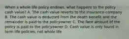 When a whole life policy endows, what happens to the policy cash value? A. The cash value reverts to the insurance company B. The cash value is deducted from the death benefit and the remainder is paid to the policyowner C. The face amount of the policy is paid to the policyowner D. Cash value is only found in term life policies, not whole life