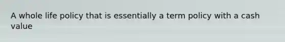 A whole life policy that is essentially a term policy with a cash value