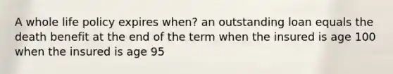 A whole life policy expires when? an outstanding loan equals the death benefit at the end of the term when the insured is age 100 when the insured is age 95