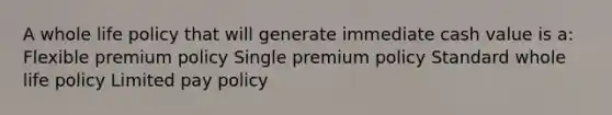 A whole life policy that will generate immediate cash value is a: Flexible premium policy Single premium policy Standard whole life policy Limited pay policy