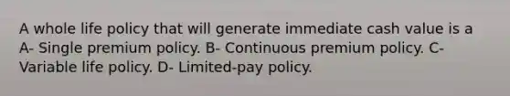 A whole life policy that will generate immediate cash value is a A- Single premium policy. B- Continuous premium policy. C- Variable life policy. D- Limited-pay policy.