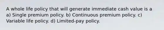 A whole life policy that will generate immediate cash value is a a) Single premium policy. b) Continuous premium policy. c) Variable life policy. d) Limited-pay policy.