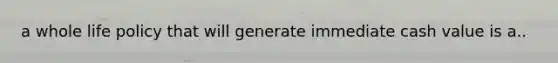 a whole life policy that will generate immediate cash value is a..