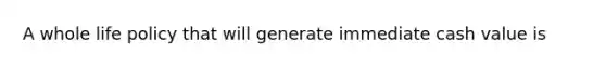 A whole life policy that will generate immediate cash value is