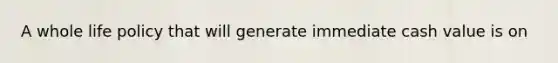 A whole life policy that will generate immediate cash value is on