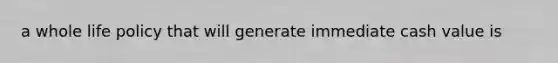 a whole life policy that will generate immediate cash value is