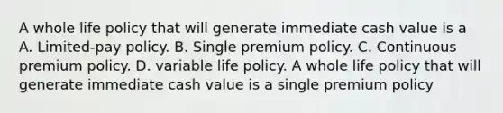 A whole life policy that will generate immediate cash value is a A. Limited-pay policy. B. Single premium policy. C. Continuous premium policy. D. variable life policy. A whole life policy that will generate immediate cash value is a single premium policy