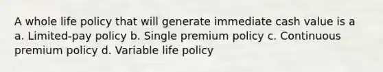 A whole life policy that will generate immediate cash value is a a. Limited-pay policy b. Single premium policy c. Continuous premium policy d. Variable life policy