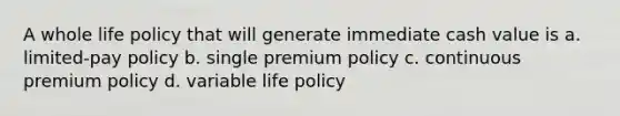 A whole life policy that will generate immediate cash value is a. limited-pay policy b. single premium policy c. continuous premium policy d. variable life policy