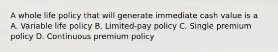 A whole life policy that will generate immediate cash value is a A. Variable life policy B. Limited-pay policy C. Single premium policy D. Continuous premium policy