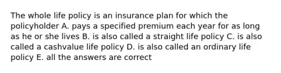 The whole life policy is an insurance plan for which the policyholder A. pays a specified premium each year for as long as he or she lives B. is also called a straight life policy C. is also called a cashvalue life policy D. is also called an ordinary life policy E. all the answers are correct