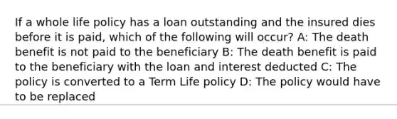 If a whole life policy has a loan outstanding and the insured dies before it is paid, which of the following will occur? A: The death benefit is not paid to the beneficiary B: The death benefit is paid to the beneficiary with the loan and interest deducted C: The policy is converted to a Term Life policy D: The policy would have to be replaced