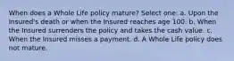 When does a Whole Life policy mature? Select one: a. Upon the Insured's death or when the Insured reaches age 100. b. When the Insured surrenders the policy and takes the cash value. c. When the Insured misses a payment. d. A Whole Life policy does not mature.