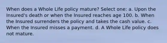 When does a Whole Life policy mature? Select one: a. Upon the Insured's death or when the Insured reaches age 100. b. When the Insured surrenders the policy and takes the cash value. c. When the Insured misses a payment. d. A Whole Life policy does not mature.