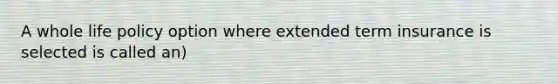 A whole life policy option where extended term insurance is selected is called an)