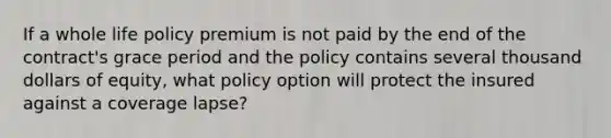 If a whole life policy premium is not paid by the end of the contract's grace period and the policy contains several thousand dollars of equity, what policy option will protect the insured against a coverage lapse?