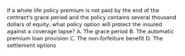 If a whole life policy premium is not paid by the end of the contract's grace period and the policy contains several thousand dollars of equity, what policy option will protect the insured against a coverage lapse? A. The grace period B. The automatic premium loan provision C. The non-forfeiture benefit D. The settlement options