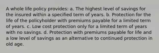 A whole life policy provides: a. The highest level of savings for the insured within a specified term of years. b. Protection for the life of the policyholder with premiums payable for a limited term of years. c. Low cost protection only for a limited term of years with no savings. d. Protection with premiums payable for life and a low level of savings as an alternative to continued protection in old age.