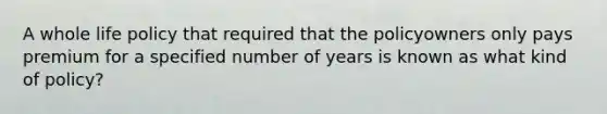 A whole life policy that required that the policyowners only pays premium for a specified number of years is known as what kind of policy?