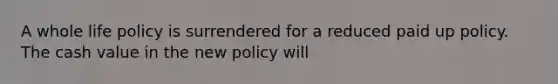 A whole life policy is surrendered for a reduced paid up policy. The cash value in the new policy will