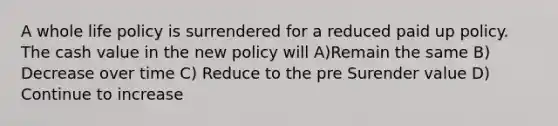 A whole life policy is surrendered for a reduced paid up policy. The cash value in the new policy will A)Remain the same B) Decrease over time C) Reduce to the pre Surender value D) Continue to increase