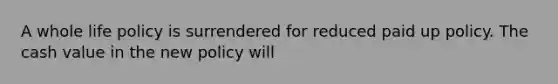 A whole life policy is surrendered for reduced paid up policy. The cash value in the new policy will