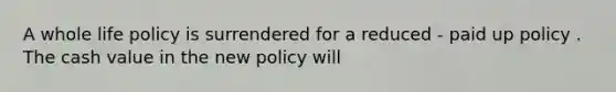 A whole life policy is surrendered for a reduced - paid up policy . The cash value in the new policy will