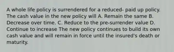 A whole life policy is surrendered for a reduced- paid up policy. The cash value in the new policy will A. Remain the same B. Decrease over time. C. Reduce to the pre-surrender value D. Continue to increase The new policy continues to build its own cash value and will remain in force until the insured's death or maturity.