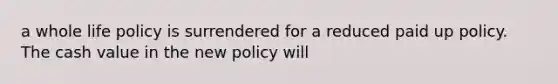 a whole life policy is surrendered for a reduced paid up policy. The cash value in the new policy will