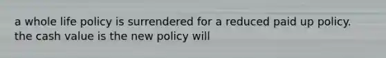 a whole life policy is surrendered for a reduced paid up policy. the cash value is the new policy will