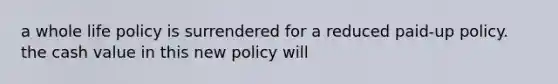 a whole life policy is surrendered for a reduced paid-up policy. the cash value in this new policy will