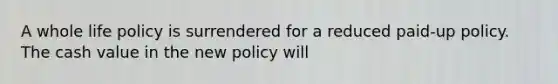 A whole life policy is surrendered for a reduced paid-up policy. The cash value in the new policy will