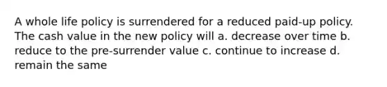 A whole life policy is surrendered for a reduced paid-up policy. The cash value in the new policy will a. decrease over time b. reduce to the pre-surrender value c. continue to increase d. remain the same