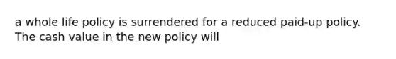 a whole life policy is surrendered for a reduced paid-up policy. The cash value in the new policy will