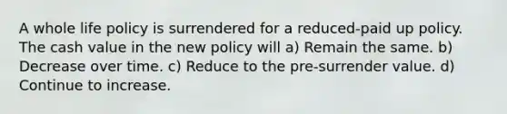 A whole life policy is surrendered for a reduced-paid up policy. The cash value in the new policy will a) Remain the same. b) Decrease over time. c) Reduce to the pre-surrender value. d) Continue to increase.