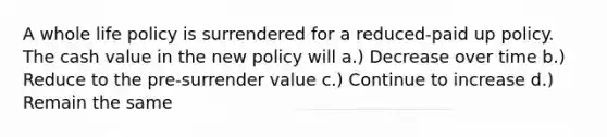 A whole life policy is surrendered for a reduced-paid up policy. The cash value in the new policy will a.) Decrease over time b.) Reduce to the pre-surrender value c.) Continue to increase d.) Remain the same