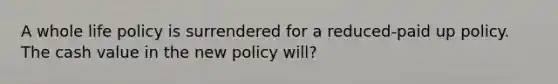 A whole life policy is surrendered for a reduced-paid up policy. The cash value in the new policy will?