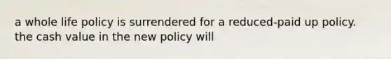 a whole life policy is surrendered for a reduced-paid up policy. the cash value in the new policy will