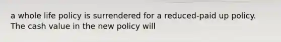 a whole life policy is surrendered for a reduced-paid up policy. The cash value in the new policy will