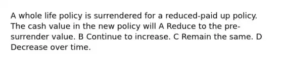 A whole life policy is surrendered for a reduced-paid up policy. The cash value in the new policy will A Reduce to the pre-surrender value. B Continue to increase. C Remain the same. D Decrease over time.