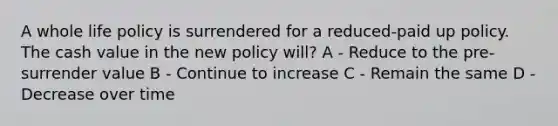 A whole life policy is surrendered for a reduced-paid up policy. The cash value in the new policy will? A - Reduce to the pre-surrender value B - Continue to increase C - Remain the same D - Decrease over time