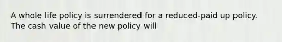 A whole life policy is surrendered for a reduced-paid up policy. The cash value of the new policy will